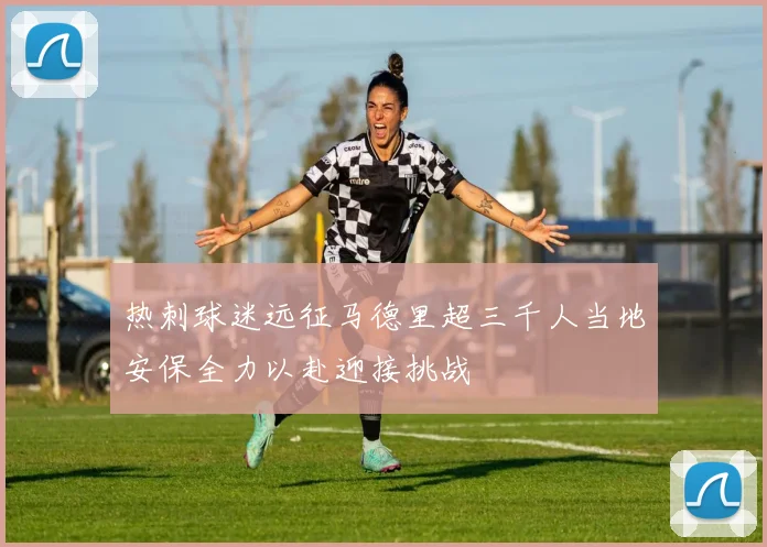 热刺球迷远征马德里超三千人当地安保全力以赴迎接挑战